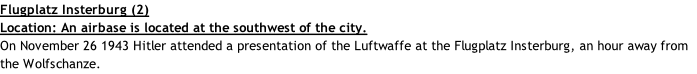 Flugplatz Insterburg (2) Location: An airbase is located at the southwest of the city. On November 26 1943 Hitler attended a presentation of the Luftwaffe at the Flugplatz Insterburg, an hour away from the Wolfschanze.