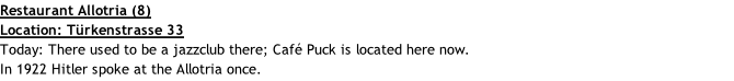 Restaurant Allotria (8) Location: Türkenstrasse 33 Today: There used to be a jazzclub there; Café Puck is located here now. In 1922 Hitler spoke at the Allotria once.