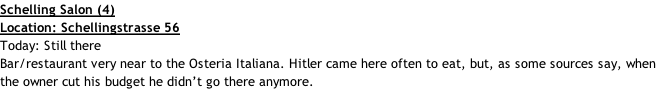 Schelling Salon (4) Location: Schellingstrasse 56 Today: Still there Bar/restaurant very near to the Osteria Italiana. Hitler came here often to eat, but, as some sources say, when the owner cut his budget he didn’t go there anymore.