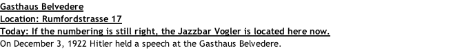 Gasthaus Belvedere Location: Rumfordstrasse 17 Today: If the numbering is still right, the Jazzbar Vogler is located here now. On December 3, 1922 Hitler held a speech at the Gasthaus Belvedere.