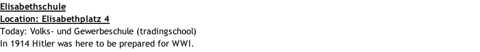 Elisabethschule Location: Elisabethplatz 4 Today: Volks- und Gewerbeschule (tradingschool) In 1914 Hitler was here to be prepared for WWI.
