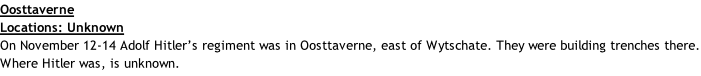 Oosttaverne Locations: Unknown On November 12-14 Adolf Hitler’s regiment was in Oosttaverne, east of Wytschate. They were building trenches there. Where Hitler was, is unknown.