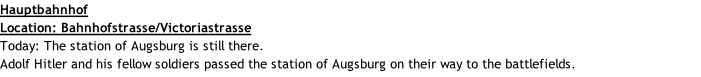 Hauptbahnhof Location: Bahnhofstrasse/Victoriastrasse Today: The station of Augsburg is still there. Adolf Hitler and his fellow soldiers passed the station of Augsburg on their way to the battlefields.