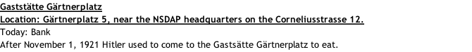 Gaststätte Gärtnerplatz Location: Gärtnerplatz 5, near the NSDAP headquarters on the Corneliusstrasse 12. Today: Bank After November 1, 1921 Hitler used to come to the Gastsätte Gärtnerplatz to eat.