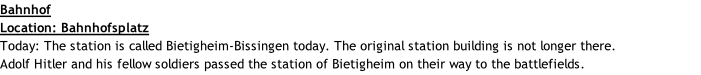 Bahnhof Location: Bahnhofsplatz Today: The station is called Bietigheim-Bissingen today. The original station building is not longer there. Adolf Hitler and his fellow soldiers passed the station of Bietigheim on their way to the battlefields.