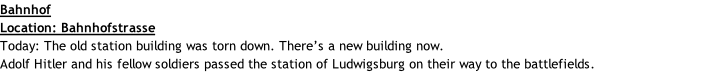 Bahnhof Location: Bahnhofstrasse Today: The old station building was torn down. There’s a new building now.  Adolf Hitler and his fellow soldiers passed the station of Ludwigsburg on their way to the battlefields.