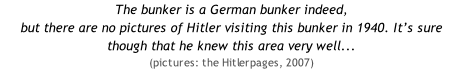 The bunker is a German bunker indeed,  but there are no pictures of Hitler visiting this bunker in 1940. It’s sure though that he knew this area very well...  (pictures: the Hitlerpages, 2007)