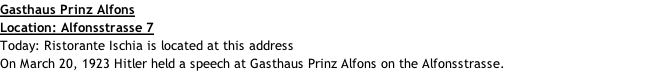 Gasthaus Prinz Alfons Location: Alfonsstrasse 7 Today: Ristorante Ischia is located at this address On March 20, 1923 Hitler held a speech at Gasthaus Prinz Alfons on the Alfonsstrasse.