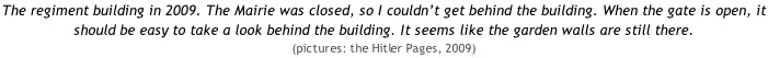 The regiment building in 2009. The Mairie was closed, so I couldn’t get behind the building. When the gate is open, it should be easy to take a look behind the building. It seems like the garden walls are still there.  (pictures: the Hitler Pages, 2009)