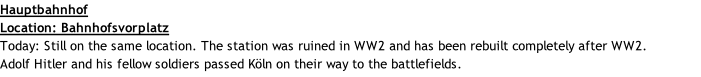 Hauptbahnhof  Location: Bahnhofsvorplatz Today: Still on the same location. The station was ruined in WW2 and has been rebuilt completely after WW2. Adolf Hitler and his fellow soldiers passed Köln on their way to the battlefields.