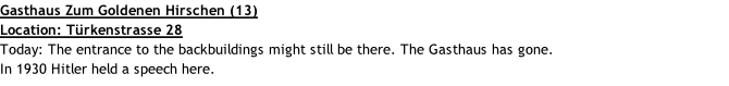 Gasthaus Zum Goldenen Hirschen (13) Location: Türkenstrasse 28 Today: The entrance to the backbuildings might still be there. The Gasthaus has gone. In 1930 Hitler held a speech here.